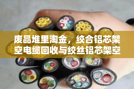 废品堆里淘金，绞合铝芯架空电缆回收与绞丝铝芯架空电线收购的全流程解析