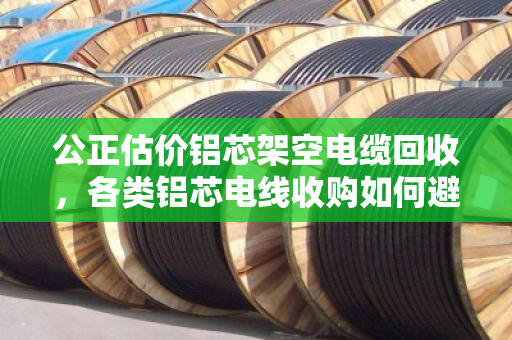 公正估价铝芯架空电缆回收，各类铝芯电线收购如何避坑？泊祎回收用真实案例说话