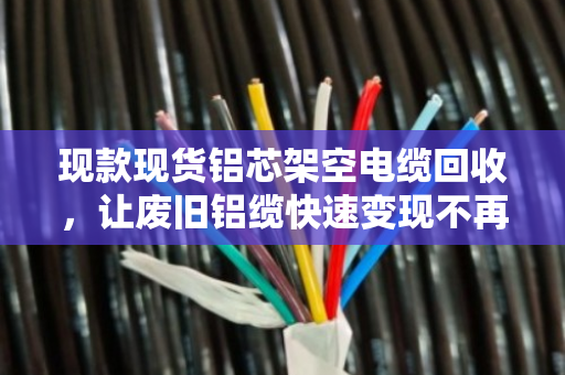 现款现货铝芯架空电缆回收，让废旧铝缆快速变现不再难