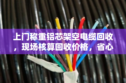 上门称重铝芯架空电缆回收，现场核算回收价格，省心又透明