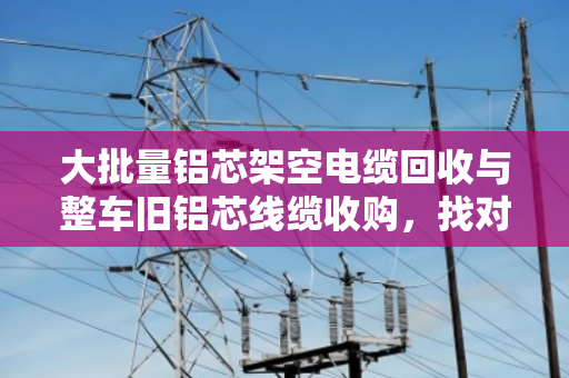大批量铝芯架空电缆回收与整车旧铝芯线缆收购，找对渠道省心又划算