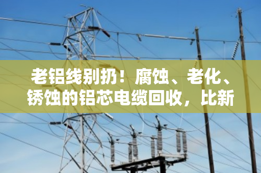 老铝线别扔！腐蚀、老化、锈蚀的铝芯电缆回收，比新线还值钱？泊祎回收给你算笔账