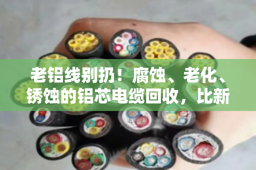 老铝线别扔！腐蚀、老化、锈蚀的铝芯电缆回收，比新线还值钱？泊祎回收给你算笔账