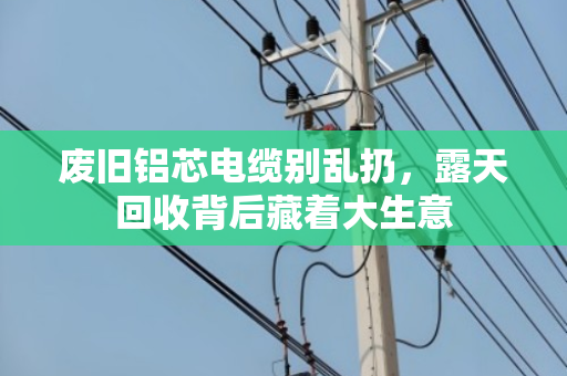 废旧铝芯电缆别乱扔，露天回收背后藏着大生意