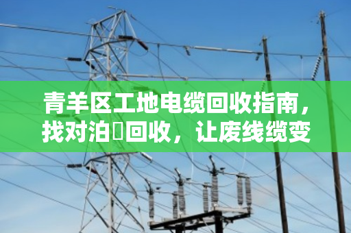 青羊区工地电缆回收指南，找对泊祎回收，让废线缆变真金白银