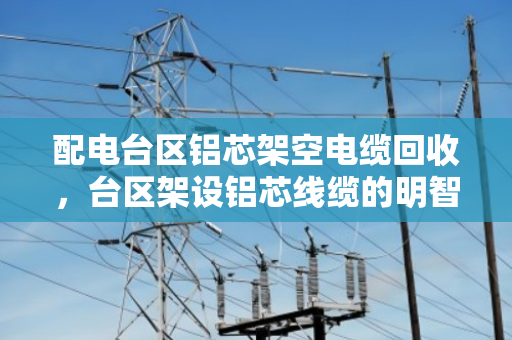 配电台区铝芯架空电缆回收,台区架设铝芯线缆的明智之选 配电台区铝芯架空电缆回收,台区架设铝芯线缆的明智之选