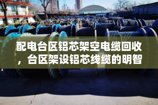 配电台区铝芯架空电缆回收，台区架设铝芯线缆的明智之选