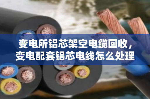 变电所铝芯架空电缆回收，变电配套铝芯电线怎么处理？看泊祎回收怎么说