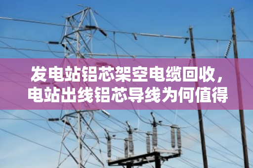 发电站铝芯架空电缆回收，电站出线铝芯导线为何值得高价变现？