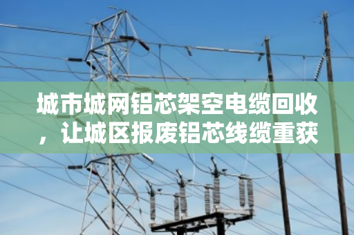 城市城网铝芯架空电缆回收,让城区报废铝芯线缆重获新生 城市城网铝芯架空电缆回收,让城区报废铝芯线缆重获新生