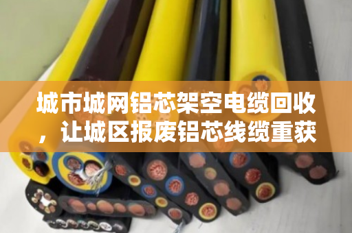 城市城网铝芯架空电缆回收，让城区报废铝芯线缆重获新生