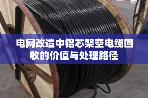 电网改造中铝芯架空电缆回收的价值与处理路径 电网改造中铝芯架空电缆回收的价值与处理路径