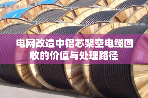 电网改造中铝芯架空电缆回收的价值与处理路径 电网改造中铝芯架空电缆回收的价值与处理路径