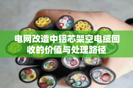 电网改造中铝芯架空电缆回收的价值与处理路径