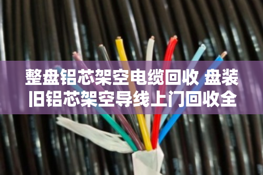 整盘铝芯架空电缆回收 盘装旧铝芯架空导线上门回收全攻略 整盘铝芯架空电缆回收 盘装旧铝芯架空导线上门回收全攻略