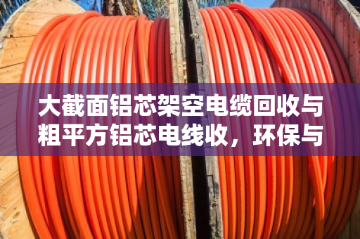 大截面铝芯架空电缆回收与粗平方铝芯电线收,环保与价值的双赢之道 大截面铝芯架空电缆回收与粗平方铝芯电线收,环保与价值的双赢之道
