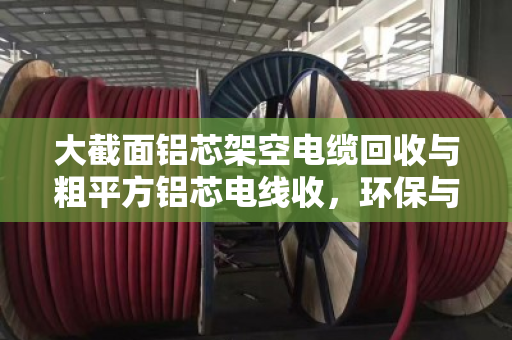 大截面铝芯架空电缆回收与粗平方铝芯电线收，环保与价值的双赢之道