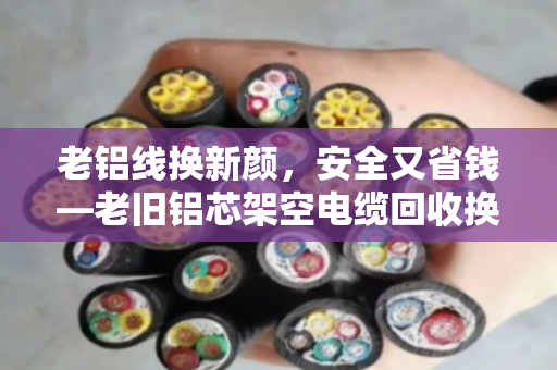 老铝线换新颜,安全又省钱—老旧铝芯架空电缆回收换代全攻略 老铝线换新颜,安全又省钱—老旧铝芯架空电缆回收换代全攻略