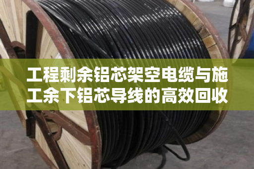 工程剩余铝芯架空电缆与施工余下铝芯导线的高效回收方案