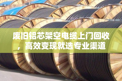 废旧铝芯架空电缆上门回收,高效变现就选专业渠道 废旧铝芯架空电缆上门回收,高效变现就选专业渠道