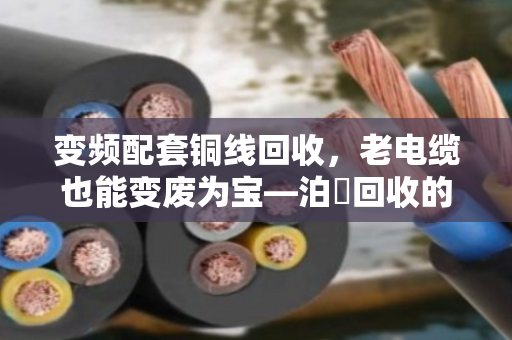 变频配套铜线回收,老电缆也能变废为宝—泊祎回收的实战经验 变频配套铜线回收,老电缆也能变废为宝—泊祎回收的实战经验