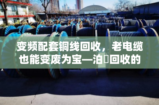 变频配套铜线回收，老电缆也能变废为宝—泊祎回收的实战经验