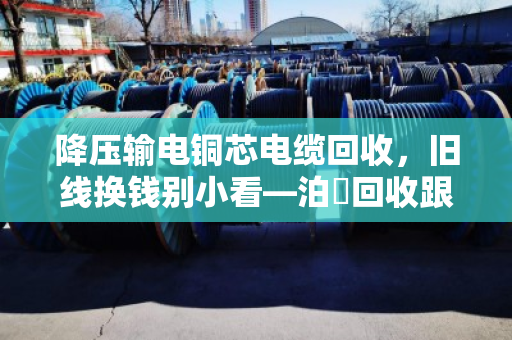 降压输电铜芯电缆回收，旧线换钱别小看—泊祎回收跟你聊聊门道