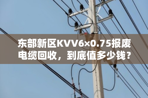 东部新区KVV6×0.75报废电缆回收，到底值多少钱？
