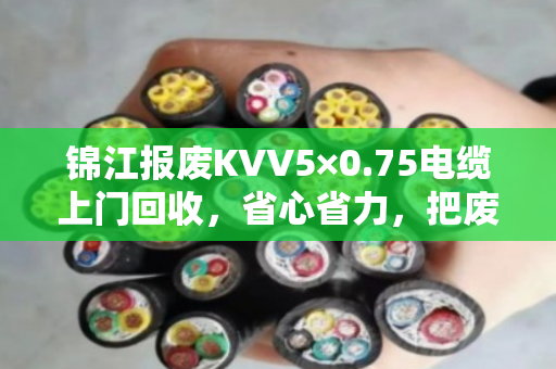锦江报废KVV5×0.75电缆上门回收，省心省力，把废旧电缆变成真金白银