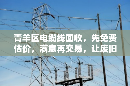 青羊区电缆线回收，先免费估价，满意再交易，让废旧电缆卖出真价值