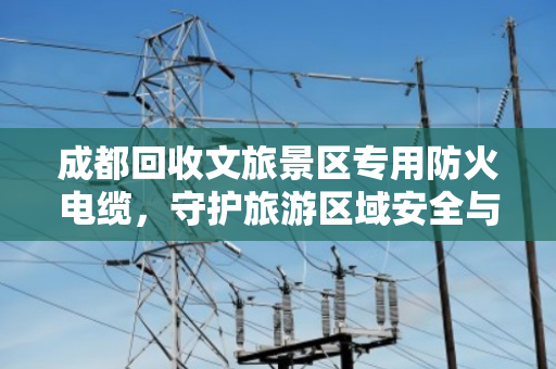 成都回收文旅景区专用防火电缆,守护旅游区域安全与可持续价值 成都回收文旅景区专用防火电缆,守护旅游区域安全与可持续价值