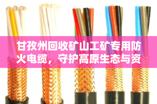 甘孜州回收矿山工矿专用防火电缆，守护高原生态与资源循环的双赢之道
