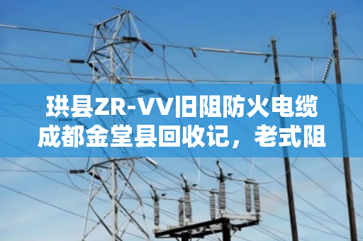 珙县ZR-VV旧阻防火电缆成都金堂县回收记，老式阻燃缆的环保新生