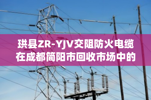 珙县ZR-YJV交阻防火电缆在成都简阳市回收市场中的价值与环保意义—泊祎回收专业解读