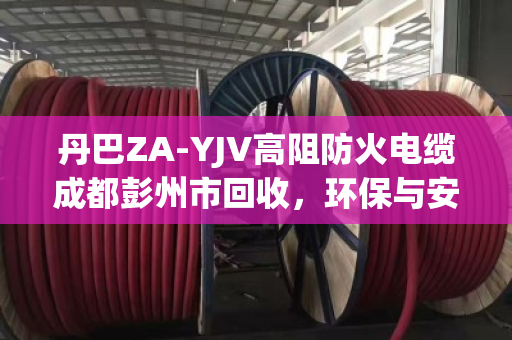 丹巴ZA-YJV高阻防火电缆成都彭州市回收，环保与安全的双重担当