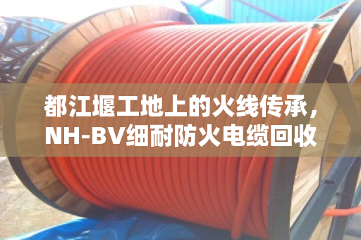都江堰工地上的火线传承，NH-BV细耐防火电缆回收，其实是在给安全续命
