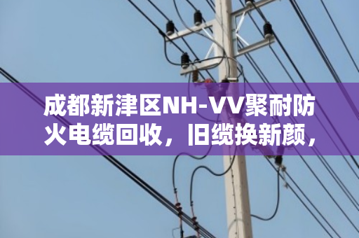 成都新津区NH-VV聚耐防火电缆回收，旧缆换新颜，环保安全两不误