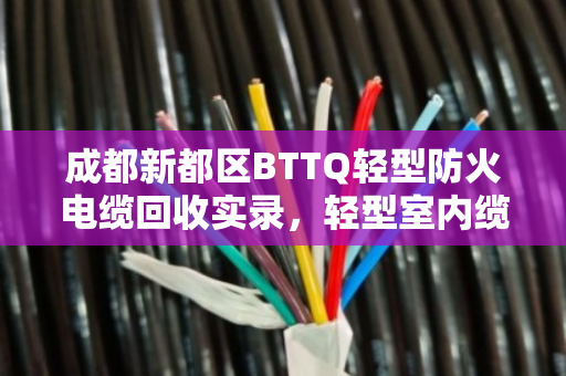 成都新都区BTTQ轻型防火电缆回收实录，轻型室内缆的重生与价值