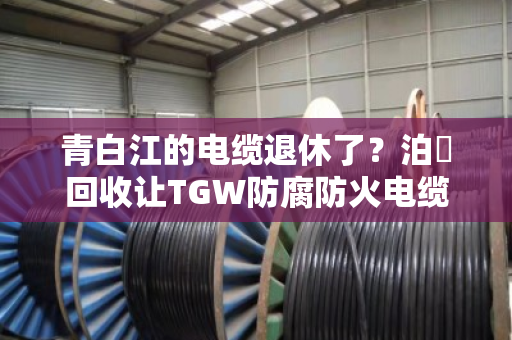青白江的电缆退休了？泊祎回收让TGW防腐防火电缆与防腐耐候缆重获新生