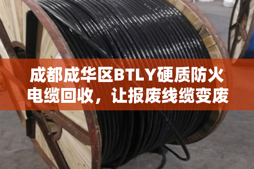 成都成华区BTLY硬质防火电缆回收，让报废线缆变废为宝，这家企业回收价格实在，服务硬核！