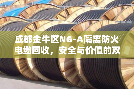 成都金牛区NG-A隔离防火电缆回收，安全与价值的双赢选择
