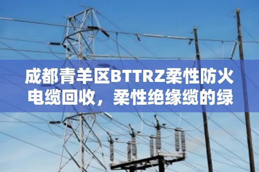 成都青羊区BTTRZ柔性防火电缆回收,柔性绝缘缆的绿色重生与价值再发现 成都青羊区BTTRZ柔性防火电缆回收,柔性绝缘缆的绿色重生与价值再发现