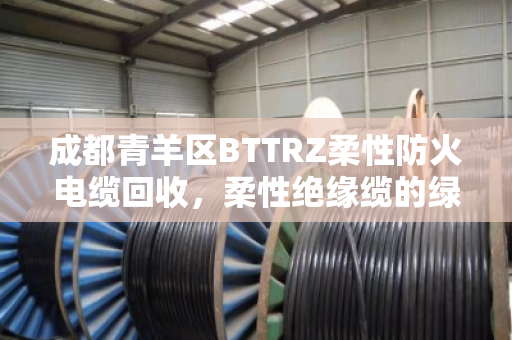 成都青羊区BTTRZ柔性防火电缆回收,柔性绝缘缆的绿色重生与价值再发现 成都青羊区BTTRZ柔性防火电缆回收,柔性绝缘缆的绿色重生与价值再发现