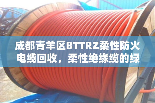 成都青羊区BTTRZ柔性防火电缆回收，柔性绝缘缆的绿色重生与价值再发现