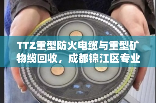 TTZ重型防火电缆与重型矿物缆回收，成都锦江区专业服务与用户口碑纪实