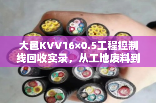 大邑KVV16×0.5工程控制线回收实录，从工地废料到循环资源