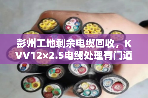 彭州工地剩余电缆回收,KVV12×2.5电缆处理有门道 彭州工地剩余电缆回收,KVV12×2.5电缆处理有门道