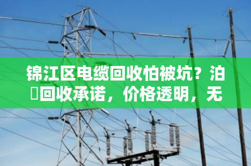 锦江区电缆回收怕被坑？泊祎回收承诺，价格透明，无隐形收费，卖得放心！