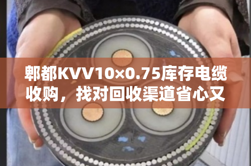 郫都KVV10×0.75库存电缆收购,找对回收渠道省心又划算 郫都KVV10×0.75库存电缆收购,找对回收渠道省心又划算