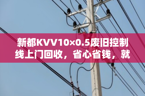 新都KVV10×0.5废旧控制线上门回收，省心省钱，就在你身边